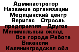 Администратор › Название организации ­ Медицинский центр Веритас › Отрасль предприятия ­ Другое › Минимальный оклад ­ 20 000 - Все города Работа » Вакансии   . Калининградская обл.,Светловский городской округ 